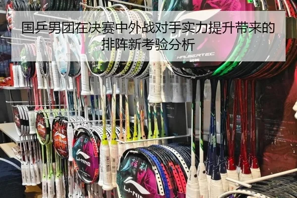 国乒男团在决赛中外战对手实力提升带来的排阵新考验分析