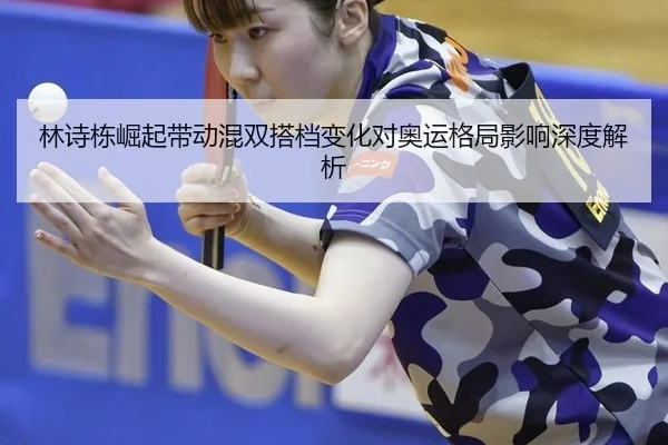 林诗栋崛起带动混双搭档变化对奥运格局影响深度解析
